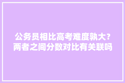 公务员相比高考难度孰大？两者之间分数对比有关联吗，公务员试题vs高考试题一样吗 专业填报