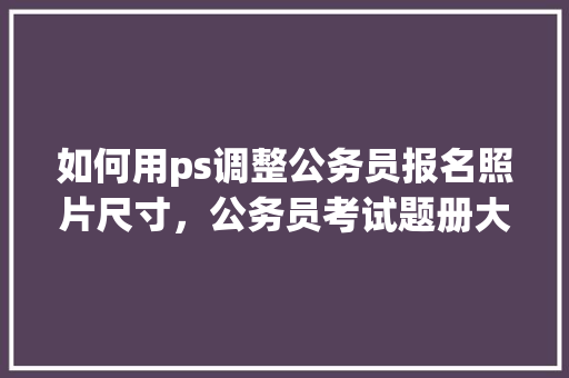 如何用ps调整公务员报名照片尺寸，公务员考试题册大小一样吗 大学排名