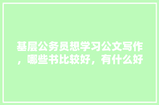 基层公务员想学习公文写作，哪些书比较好，有什么好的学习方法么，公务员考试题 公文写作怎么写 教育科普