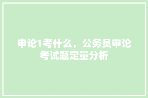 申论1考什么，公务员申论考试题定量分析 教育科普