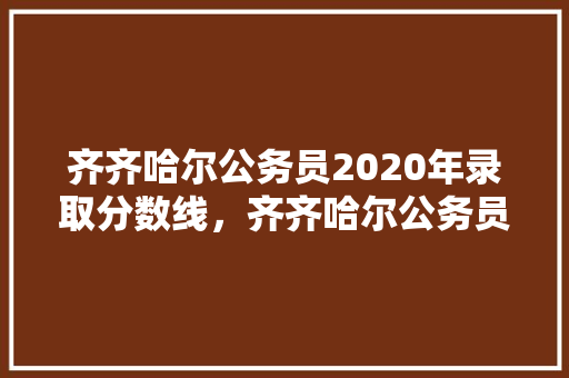 齐齐哈尔公务员2020年录取分数线，齐齐哈尔公务员考试题库及答案 公考知识