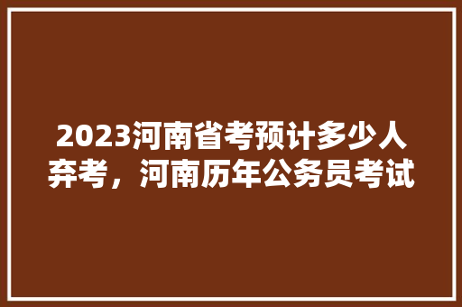 2023河南省考预计多少人弃考，河南历年公务员考试题目 专业填报