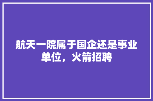 航天一院属于国企还是事业单位，火箭招聘 专业填报
