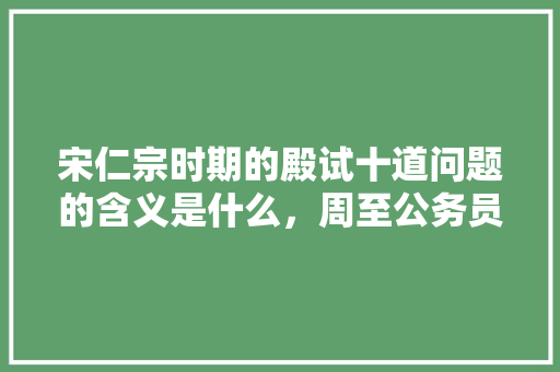 宋仁宗时期的殿试十道问题的含义是什么,周至公务员考试 建筑考试 宋仁宗时期的殿试十道问题的含义是什么,周至公务员考试 建筑考试