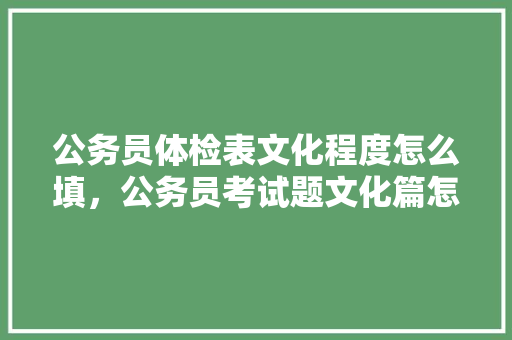 公务员体检表文化程度怎么填，公务员考试题文化篇怎么写