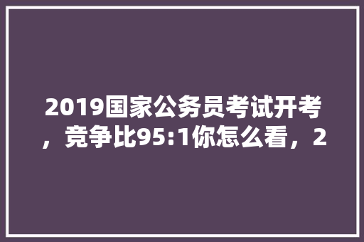 2019国家公务员考试开考，竞争比95:1你怎么看，2019公务员联考试题及答案 专业填报