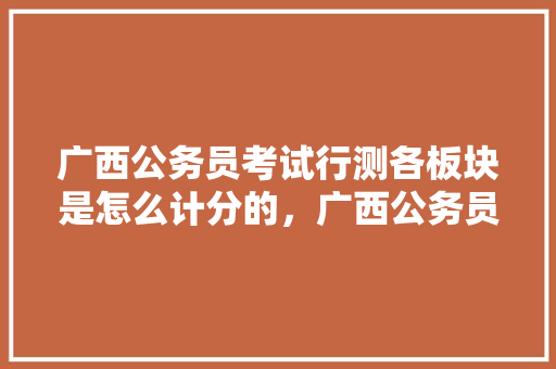 广西公务员考试行测各板块是怎么计分的，广西公务员今年考试题目 教育科普
