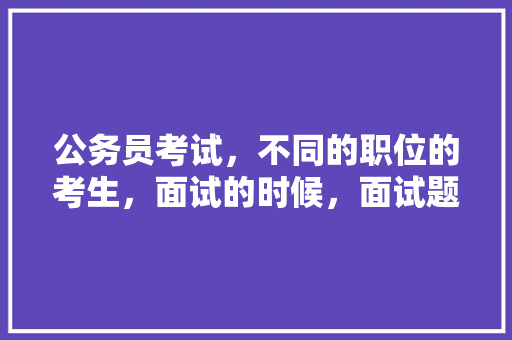 公务员考试，不同的职位的考生，面试的时候，面试题是一样的吗，公务员找不同的题 大学排名