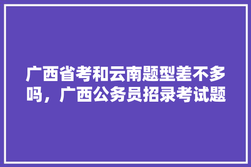 广西省考和云南题型差不多吗，广西公务员招录考试题型有哪些 大学排名