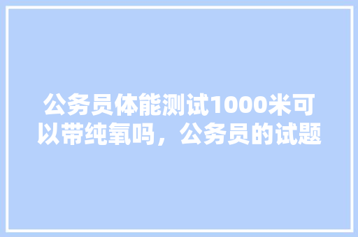 公务员体能测试1000米可以带纯氧吗，公务员的试题 大学排名