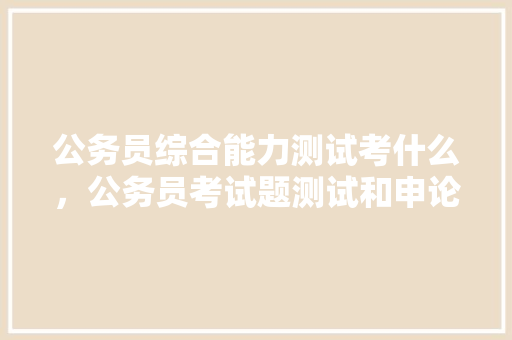 公务员综合能力测试考什么，公务员考试题测试和申论每年都差不多一样吗