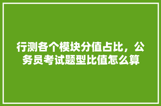 行测各个模块分值占比，公务员考试题型比值怎么算 大学排名