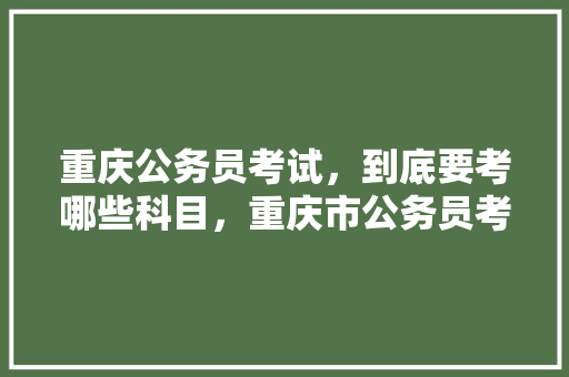 重庆公务员考试，到底要考哪些科目，重庆市公务员考试试题 大学排名
