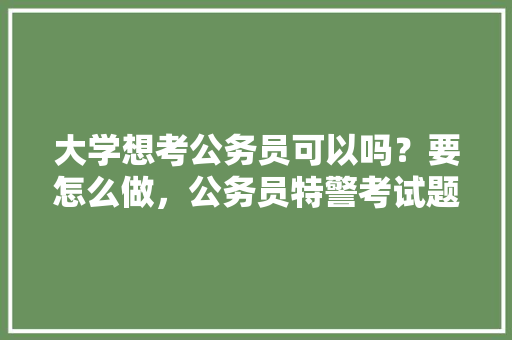 大学想考公务员可以吗？要怎么做，公务员特警考试题及答案