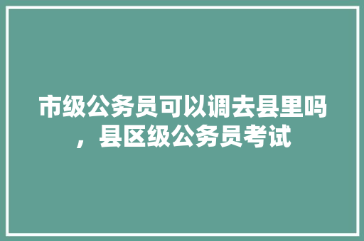 市级公务员可以调去县里吗，县区级公务员考试 教育科普
