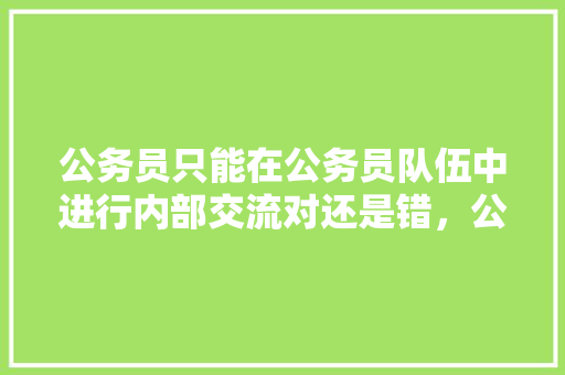 公务员只能在公务员队伍中进行内部交流对还是错，公务员考试题固定吗怎么答题 公考知识