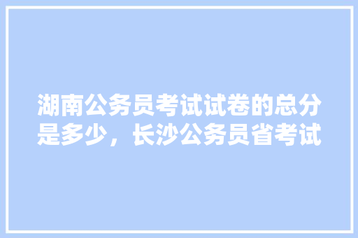 湖南公务员考试试卷的总分是多少，长沙公务员省考试题库及答案 大学排名