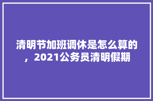 清明节加班调休是怎么算的，2021公务员清明假期