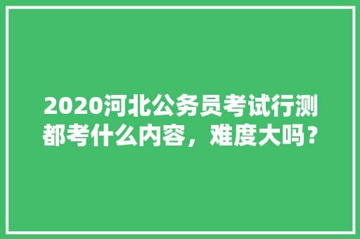 2020河北公务员考试行测都考什么内容，难度大吗？有哪些小技巧，河北公务员考试题题型分布