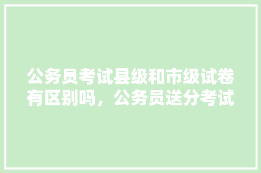 公务员考试县级和市级试卷有区别吗，公务员送分考试题怎么做 教育科普