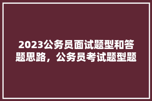 2023公务员面试题型和答题思路，公务员考试题型题量