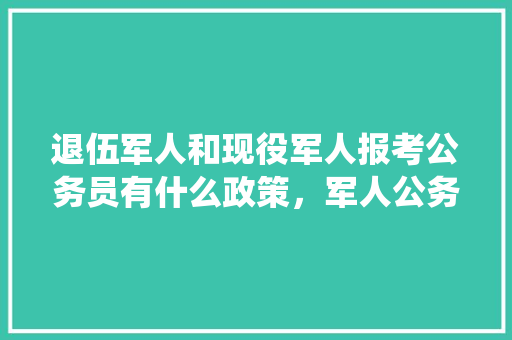 退伍军人和现役军人报考公务员有什么政策，军人公务员考试题及答案 大学排名