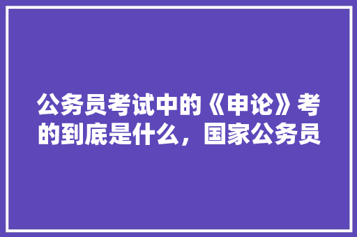 公务员考试中的《申论》考的到底是什么，国家公务员考试题库申论答案 建筑考试