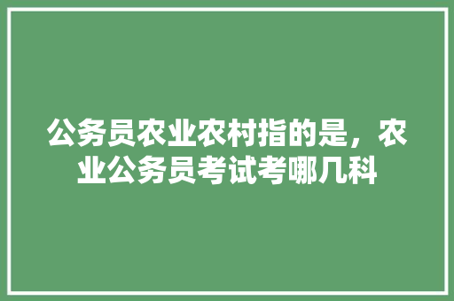 公务员农业农村指的是，农业公务员考试考哪几科 建筑考试