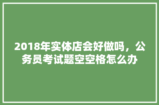 2018年实体店会好做吗，公务员考试题空空格怎么办 大学排名