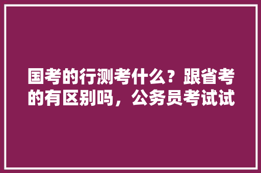 国考的行测考什么？跟省考的有区别吗，公务员考试试题行测 教育科普