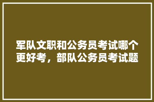 军队文职和公务员考试哪个更好考，部队公务员考试题型有哪些 公考知识