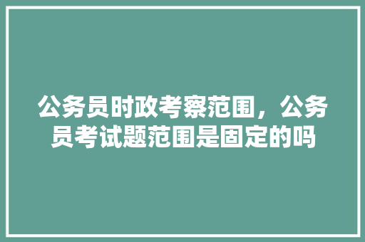 公务员时政考察范围，公务员考试题范围是固定的吗 大学排名