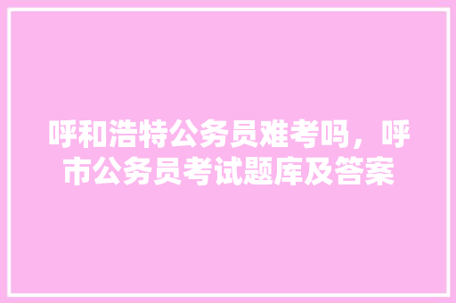呼和浩特公务员难考吗，呼市公务员考试题库及答案 专业填报