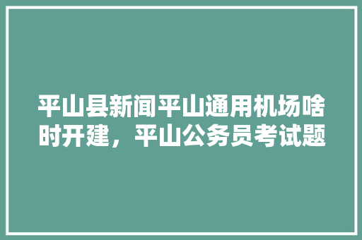 平山县新闻平山通用机场啥时开建，平山公务员考试题目及答案 教育科普