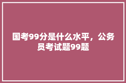 国考99分是什么水平，公务员考试题99题 教育科普