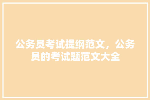 公务员考试提纲范文，公务员的考试题范文大全 大学排名