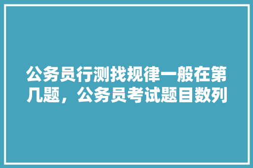 公务员行测找规律一般在第几题,公务员考试题目数列题 教育科普 公务员行测找规律一般在第几题,公务员考试题目数列题 教育科普