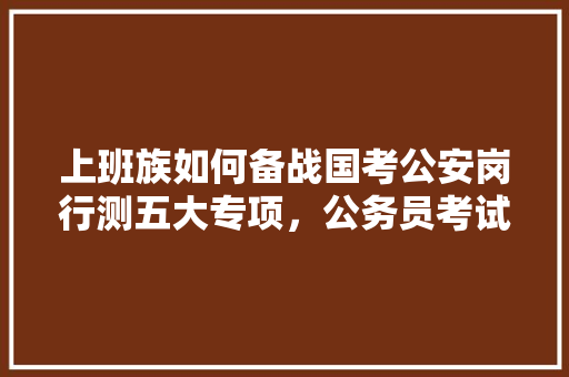 上班族如何备战国考公安岗行测五大专项，公务员考试题目变化大吗 教育科普