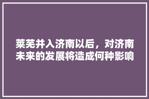 莱芜并入济南以后，对济南未来的发展将造成何种影响，莱芜公务员考试题库及答案 公考知识
