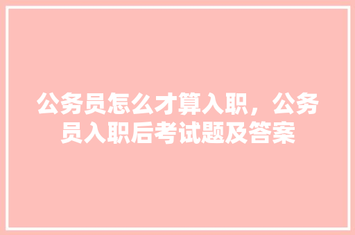 公务员怎么才算入职，公务员入职后考试题及答案 教育科普