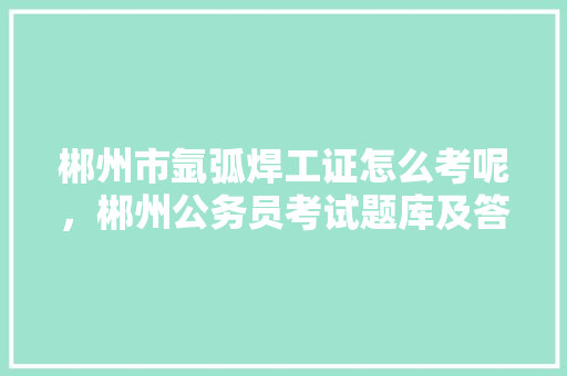 郴州市氩弧焊工证怎么考呢，郴州公务员考试题库及答案 建筑考试