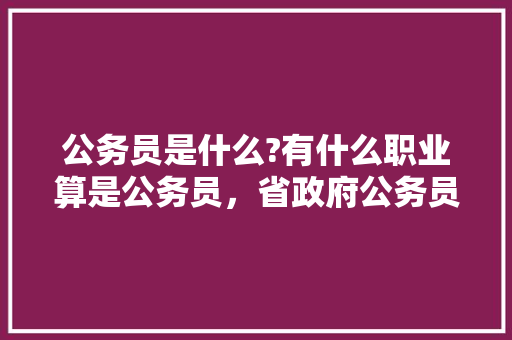 公务员是什么?有什么职业算是公务员，省政府公务员考试题库及答案 建筑考试