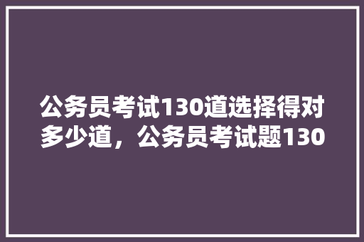 公务员考试130道选择得对多少道，公务员考试题130题答案 建筑考试