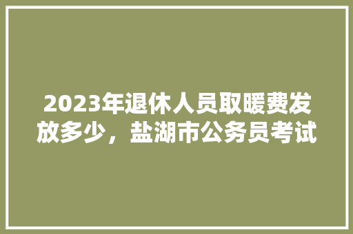 2023年退休人员取暖费发放多少，盐湖市公务员考试题库及答案 教育科普