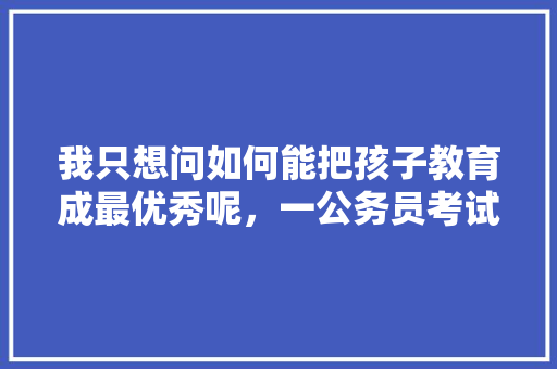 我只想问如何能把孩子教育成最优秀呢，一公务员考试题目 建筑考试