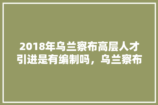 2018年乌兰察布高层人才引进是有编制吗，乌兰察布市公务员考试题及答案 大学排名