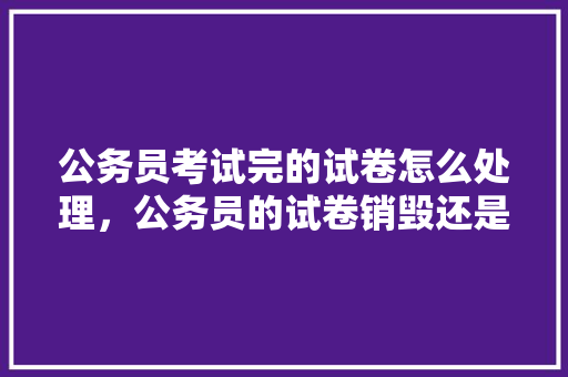 公务员考试完的试卷怎么处理，公务员的试卷销毁还是保存 教育科普