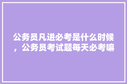 公务员凡进必考是什么时候，公务员考试题每天必考嘛知乎 大学排名
