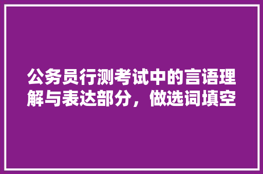 公务员行测考试中的言语理解与表达部分，做选词填空题是总会对于一些词的侧重点解析错误，公务员选词填空真题 公考知识