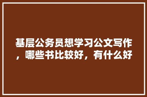 基层公务员想学习公文写作，哪些书比较好，有什么好的学习方法么，公务员公文考试题及答案